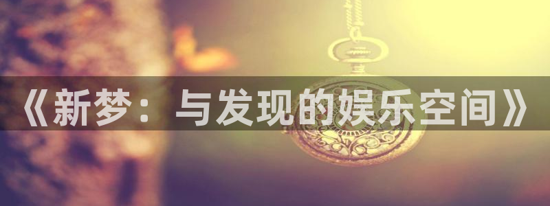 壹号电子娱乐app下载最新版：《新梦：与发现的娱乐空间》